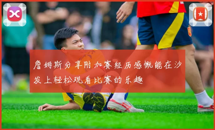 詹姆斯分享附加赛经历感慨能在沙发上轻松观看比赛的乐趣