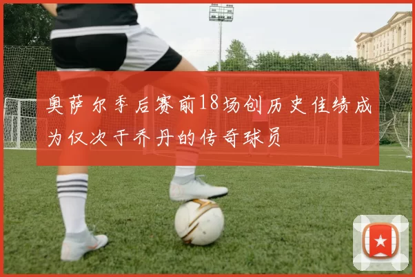 奥萨尔季后赛前18场创历史佳绩成为仅次于乔丹的传奇球员