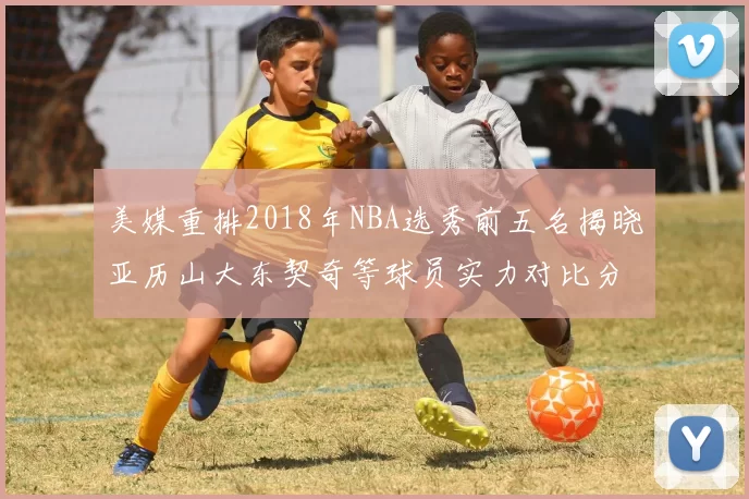 美媒重排2018年NBA选秀前五名揭晓亚历山大东契奇等球员实力对比分析
