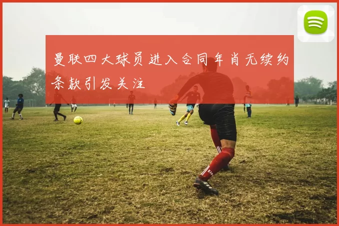 曼联四大球员进入合同年肖无续约条款引发关注