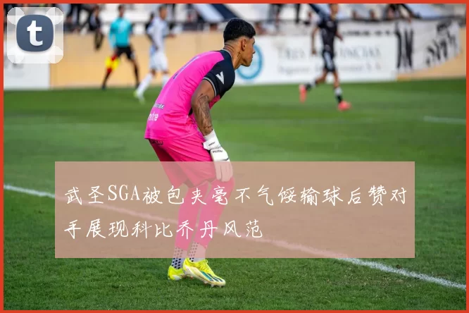 武圣SGA被包夹毫不气馁输球后赞对手展现科比乔丹风范