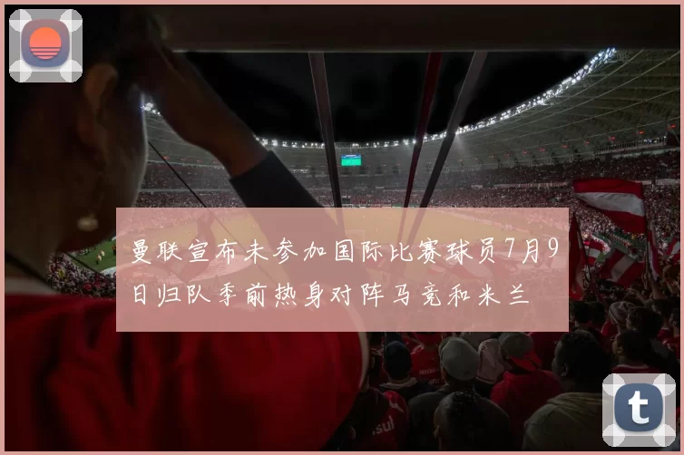 曼联宣布未参加国际比赛球员7月9日归队季前热身对阵马竞和米兰