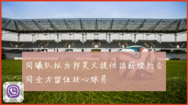 同曦队拟为郭昊文提供顶薪续约合同全力留住核心球员