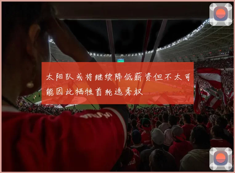 太阳队或将继续降低薪资但不太可能因此牺牲首轮选秀权