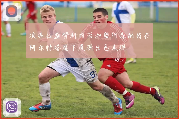 埃弗拉盛赞科内若加盟阿森纳将在阿尔特塔麾下展现出色表现