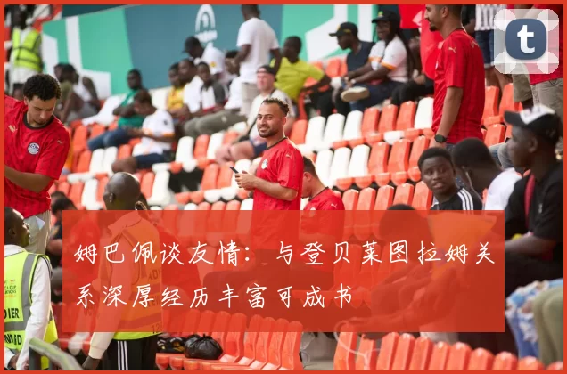姆巴佩谈友情：与登贝莱图拉姆关系深厚经历丰富可成书
