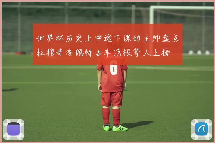 世界杯历史上中途下课的主帅盘点拉穆奇洛佩特吉车范根等人上榜