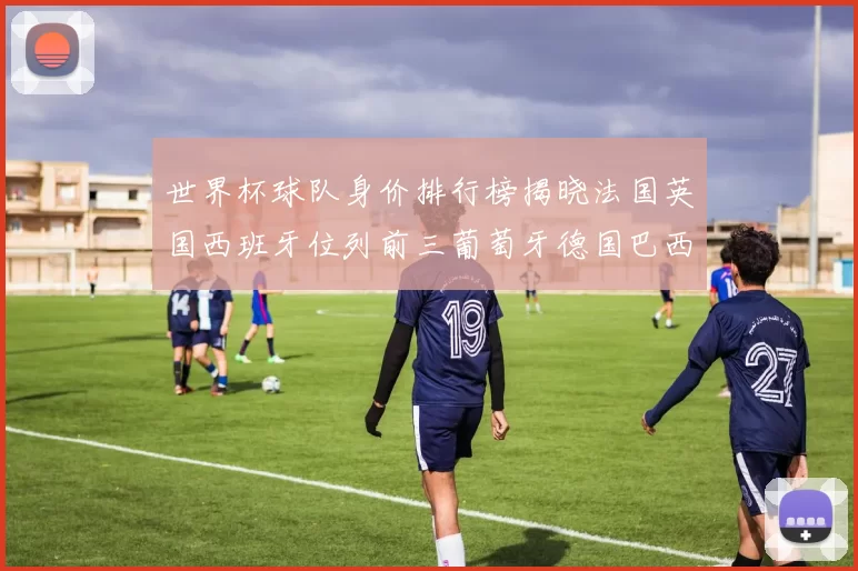 世界杯球队身价排行榜揭晓法国英国西班牙位列前三葡萄牙德国巴西身价均超九亿欧元