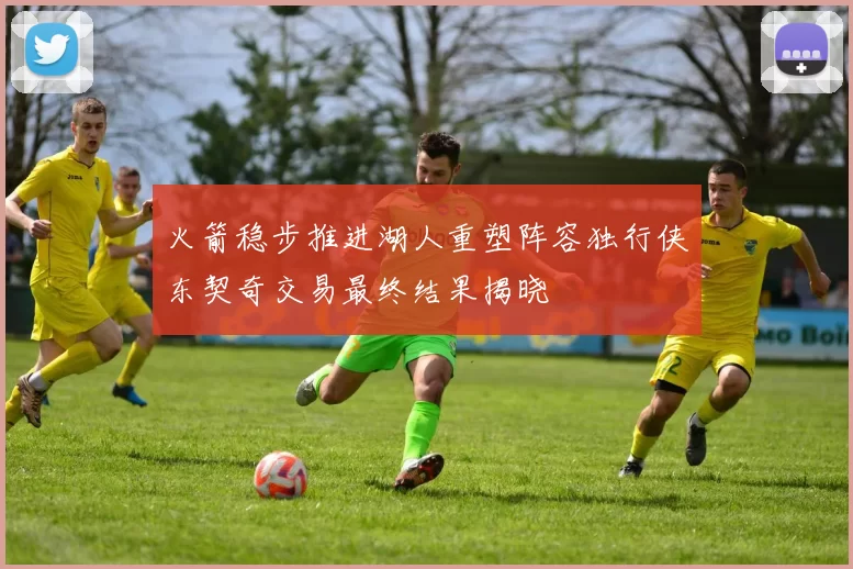 火箭稳步推进湖人重塑阵容独行侠东契奇交易最终结果揭晓