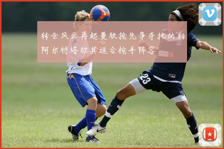 转会风云再起曼联抢先争夺托纳利阿尔特塔称其适合枪手阵容