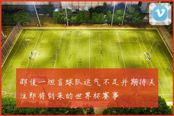 邵佳一坦言球队运气不足并期待关注即将到来的世界杯赛事