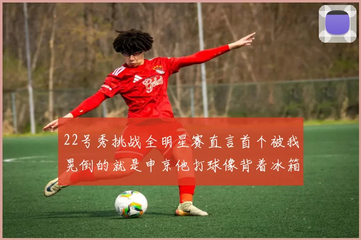 22号秀挑战全明星赛直言首个被我晃倒的就是申京他打球像背着冰箱一样笨重
