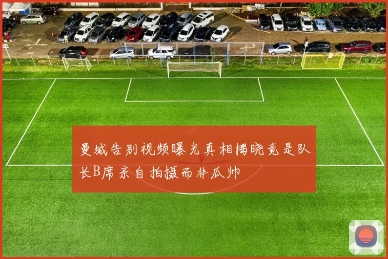 曼城告别视频曝光真相揭晓竟是队长B席亲自拍摄而非瓜帅