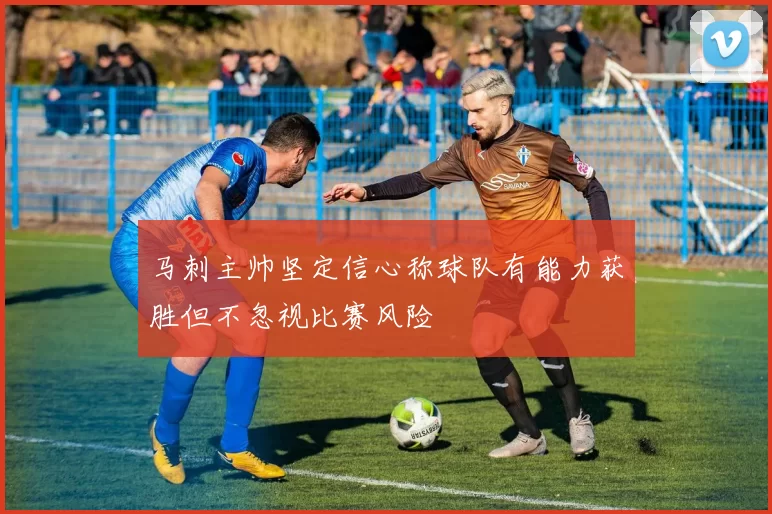 马刺主帅坚定信心称球队有能力获胜但不忽视比赛风险