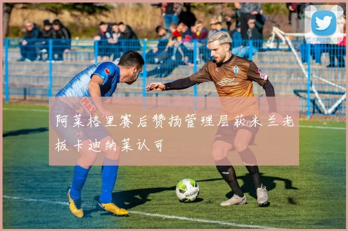 阿莱格里赛后赞扬管理层获米兰老板卡迪纳莱认可