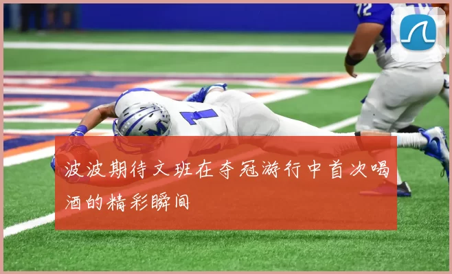 波波期待文班在夺冠游行中首次喝酒的精彩瞬间