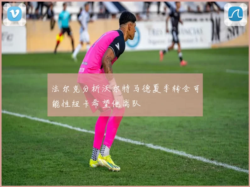 法尔克分析沃尔特马德夏季转会可能性纽卡希望他离队
