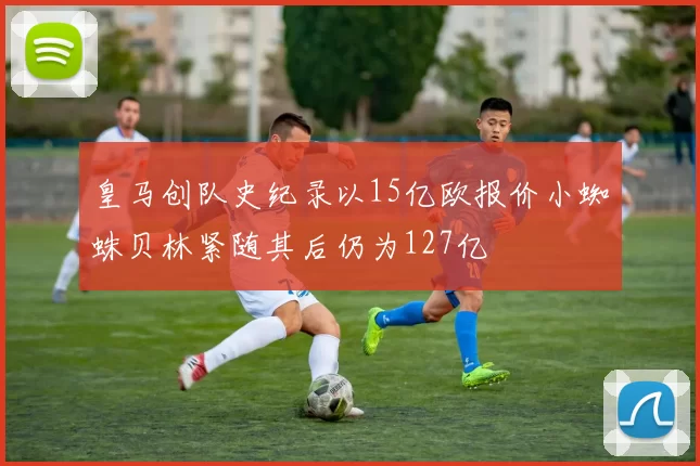 皇马创队史纪录以15亿欧报价小蜘蛛贝林紧随其后仍为127亿