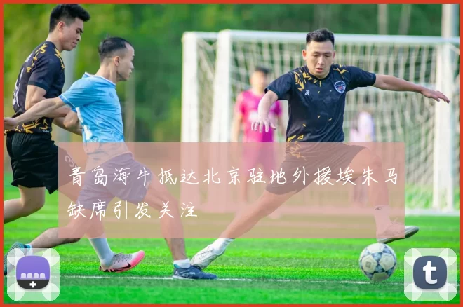 青岛海牛抵达北京驻地外援埃朱马缺席引发关注